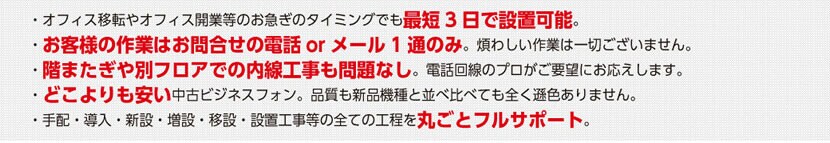 オフィス移転やオフィス開業等のお急ぎのタイミングでも最短3日で設置可能。階またぎや別フロアでの内線工事も問題なし。電話回線のプロがご要望にお応えします。手配・導入・新設・増設・移設・設置工事等の全ての工程を丸ごとフルサポート。