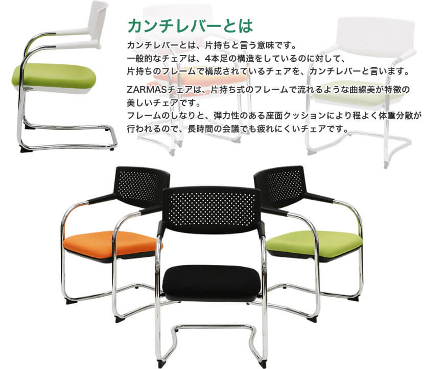 カンチレバーとは、片持ちと言う意味です。一般的なチェアは、4本足の構造をしているのに対して、片持ちのフレームで構成されているチェアを、カンチレバーと言います。ZARMASチェアは、片持ち式のフレームで流れるような曲線美が特徴の美しいチェアです。フレームのしなりと、弾力性のある座面クッションにより程よく体重分散が行われるので、長時間の会議でも疲れにくいチェアです。